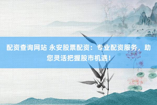 配资查询网站 永安股票配资：专业配资服务，助您灵活把握股市机遇！
