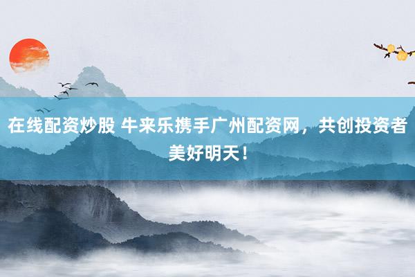 在线配资炒股 牛来乐携手广州配资网，共创投资者美好明天！