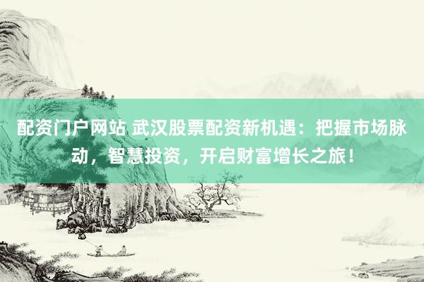 配资门户网站 武汉股票配资新机遇：把握市场脉动，智慧投资，开启财富增长之旅！