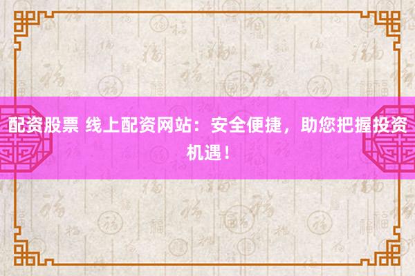 配资股票 线上配资网站：安全便捷，助您把握投资机遇！