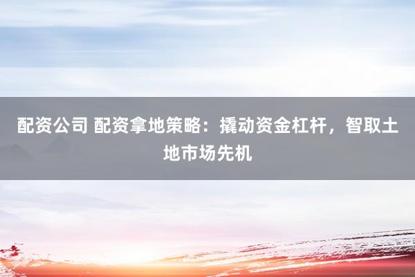 配资公司 配资拿地策略：撬动资金杠杆，智取土地市场先机