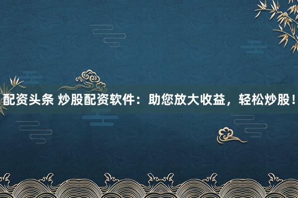 配资头条 炒股配资软件：助您放大收益，轻松炒股！