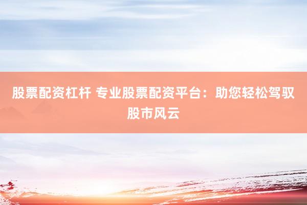 股票配资杠杆 专业股票配资平台：助您轻松驾驭股市风云