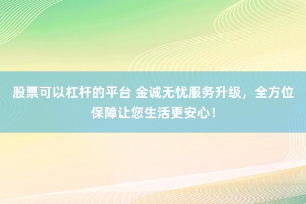 股票可以杠杆的平台 金诚无忧服务升级，全方位保障让您生活更安心！