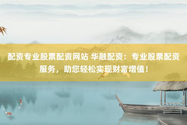 配资专业股票配资网站 华融配资：专业股票配资服务，助您轻松实现财富增值！