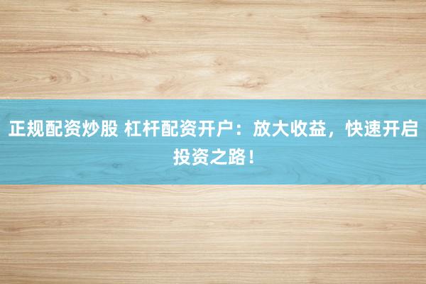 正规配资炒股 杠杆配资开户：放大收益，快速开启投资之路！