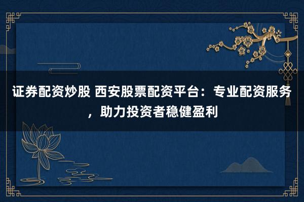 证券配资炒股 西安股票配资平台：专业配资服务，助力投资者稳健盈利