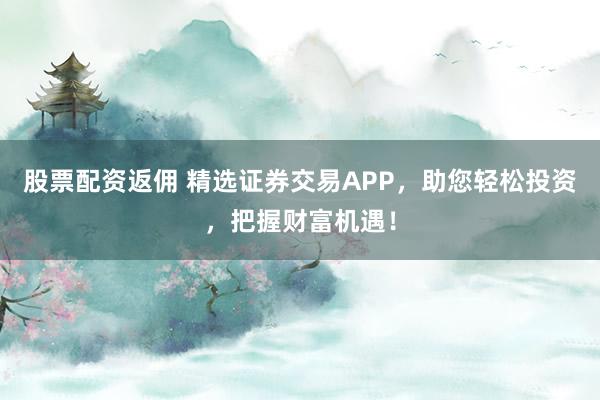 股票配资返佣 精选证券交易APP，助您轻松投资，把握财富机遇！