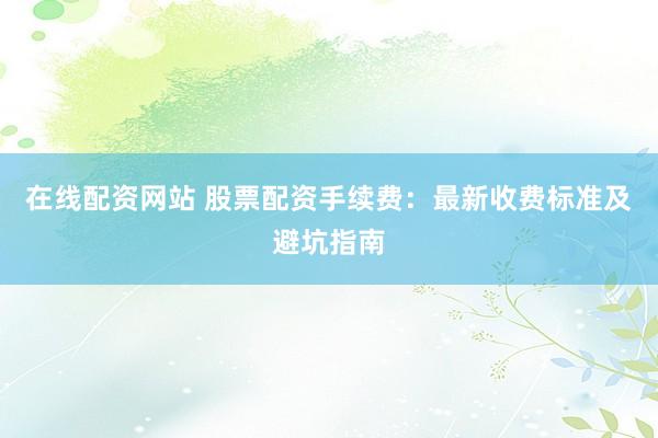 在线配资网站 股票配资手续费：最新收费标准及避坑指南