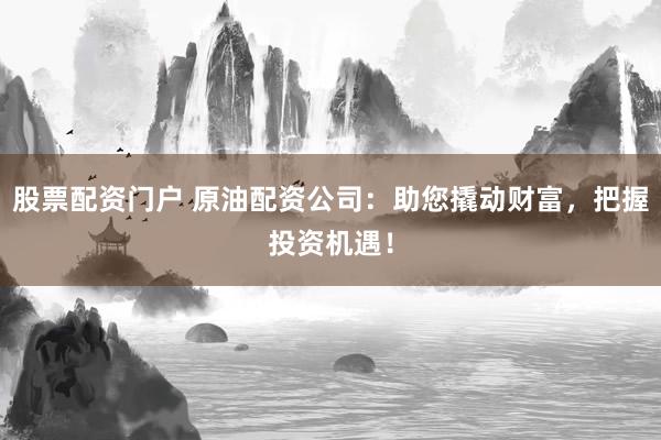 股票配资门户 原油配资公司：助您撬动财富，把握投资机遇！