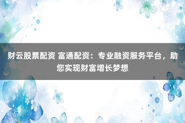 财云股票配资 富通配资：专业融资服务平台，助您实现财富增长梦想