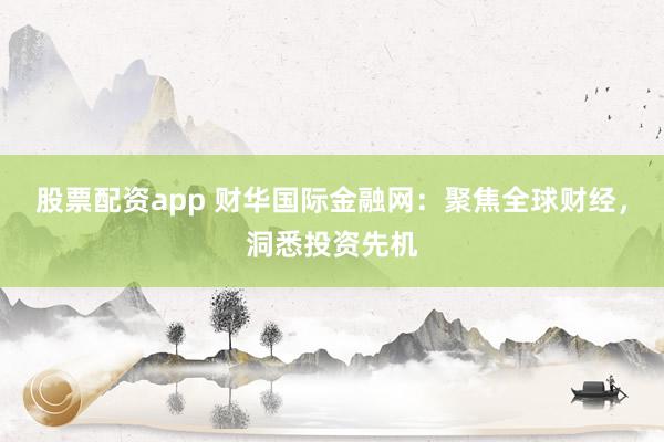 股票配资app 财华国际金融网：聚焦全球财经，洞悉投资先机