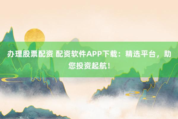 办理股票配资 配资软件APP下载：精选平台，助您投资起航！