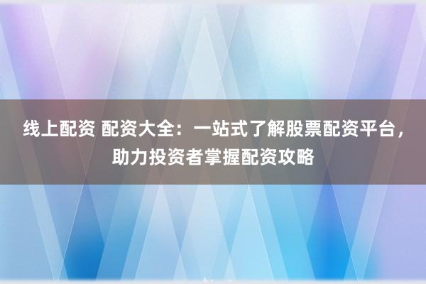 线上配资 配资大全：一站式了解股票配资平台，助力投资者掌握配资攻略