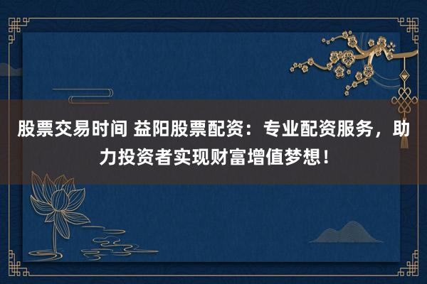 股票交易时间 益阳股票配资：专业配资服务，助力投资者实现财富增值梦想！