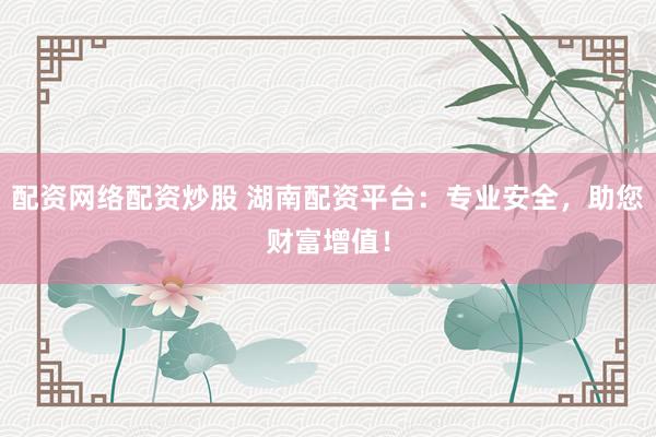 配资网络配资炒股 湖南配资平台：专业安全，助您财富增值！