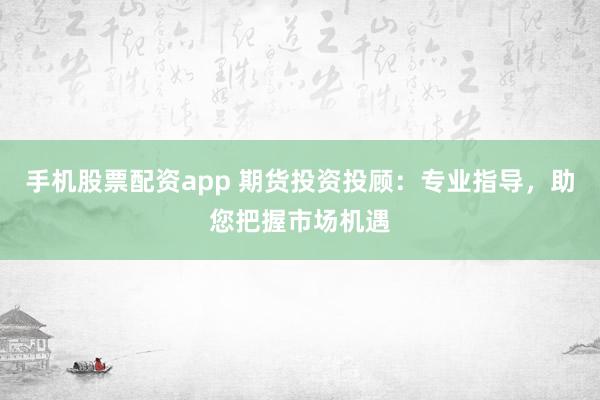 手机股票配资app 期货投资投顾：专业指导，助您把握市场机遇