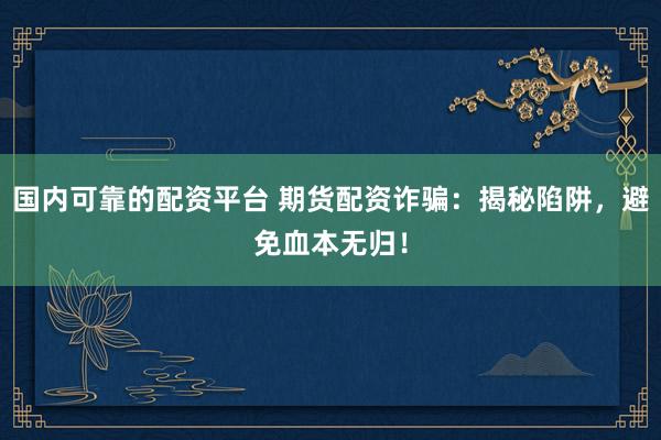 国内可靠的配资平台 期货配资诈骗：揭秘陷阱，避免血本无归！