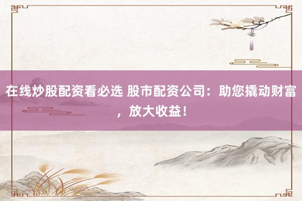 在线炒股配资看必选 股市配资公司：助您撬动财富，放大收益！