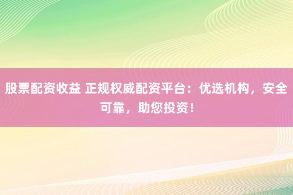 股票配资收益 正规权威配资平台：优选机构，安全可靠，助您投资！