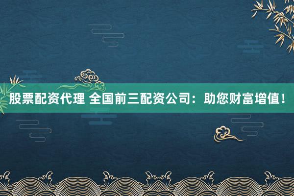 股票配资代理 全国前三配资公司：助您财富增值！