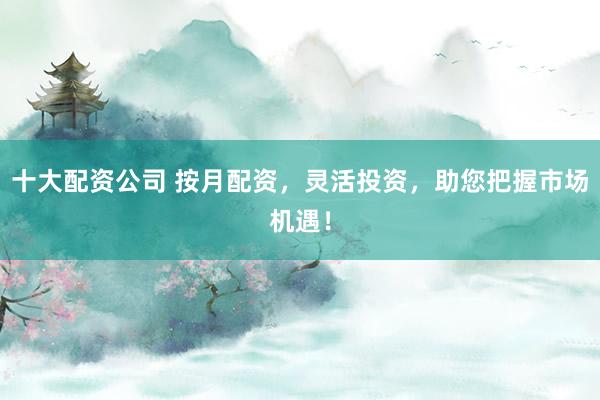 十大配资公司 按月配资，灵活投资，助您把握市场机遇！