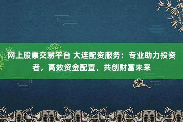 网上股票交易平台 大连配资服务：专业助力投资者，高效资金配置，共创财富未来