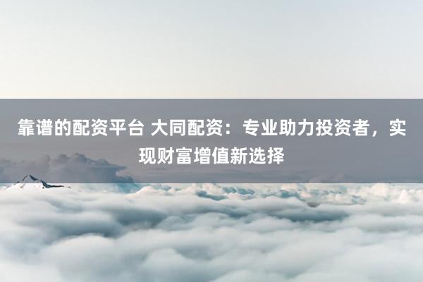靠谱的配资平台 大同配资：专业助力投资者，实现财富增值新选择