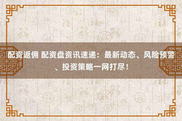 配资返佣 配资盘资讯速递：最新动态、风险预警、投资策略一网打尽！