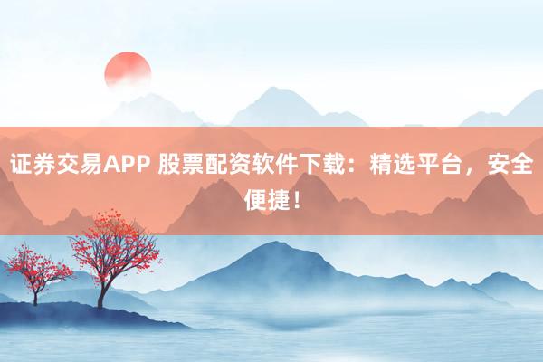 证券交易APP 股票配资软件下载：精选平台，安全便捷！