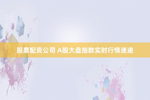 股票配资公司 A股大盘指数实时行情速递