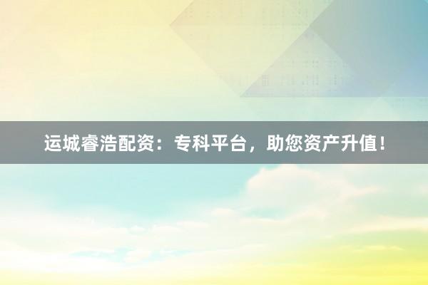 运城睿浩配资：专科平台，助您资产升值！