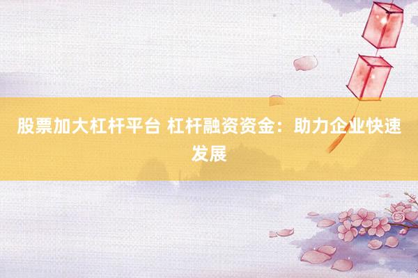 股票加大杠杆平台 杠杆融资资金：助力企业快速发展