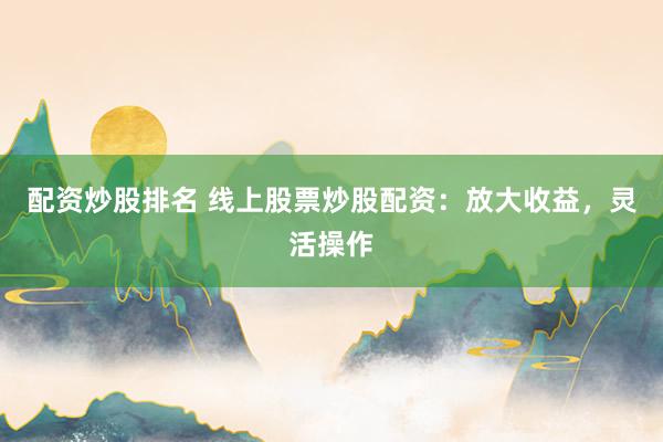 配资炒股排名 线上股票炒股配资：放大收益，灵活操作