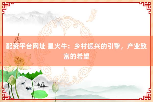 配资平台网址 星火牛：乡村振兴的引擎，产业致富的希望