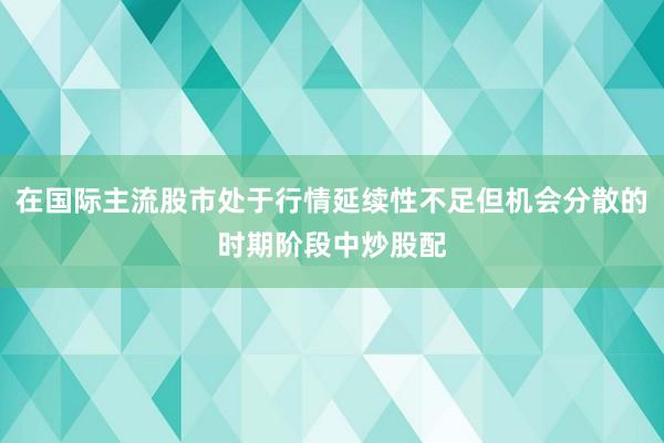 在国际主流股市处于行情延续性不足但机会分散的时期阶段中炒股配