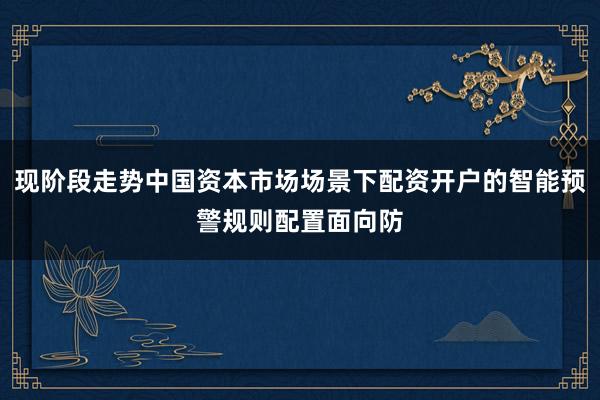现阶段走势中国资本市场场景下配资开户的智能预警规则配置面向防