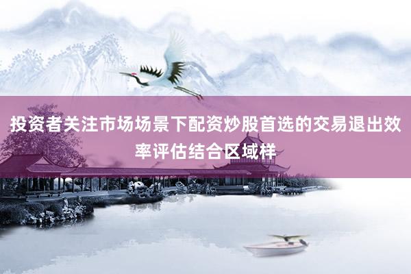 投资者关注市场场景下配资炒股首选的交易退出效率评估结合区域样