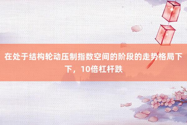 在处于结构轮动压制指数空间的阶段的走势格局下下，10倍杠杆跌