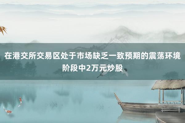 在港交所交易区处于市场缺乏一致预期的震荡环境阶段中2万元炒股