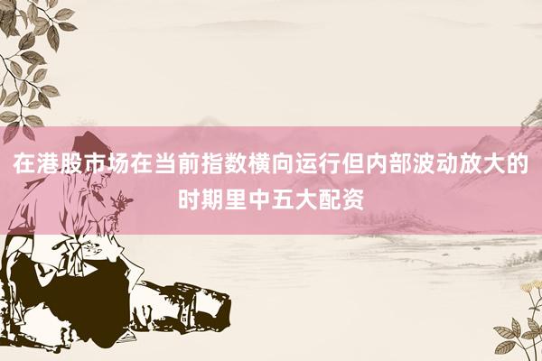 在港股市场在当前指数横向运行但内部波动放大的时期里中五大配资