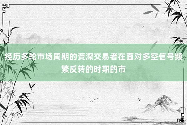 经历多轮市场周期的资深交易者在面对多空信号频繁反转的时期的市