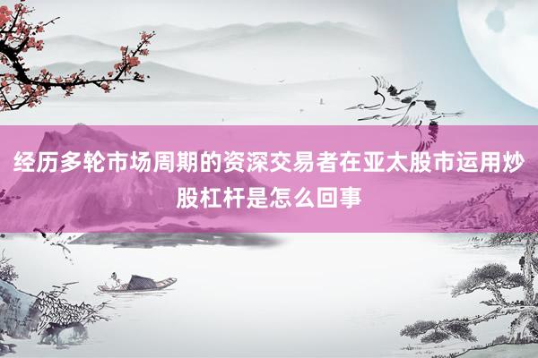 经历多轮市场周期的资深交易者在亚太股市运用炒股杠杆是怎么回事