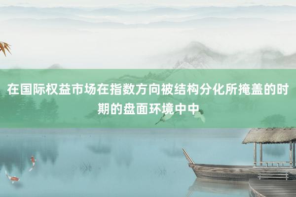 在国际权益市场在指数方向被结构分化所掩盖的时期的盘面环境中中