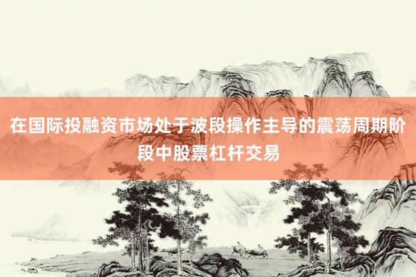 在国际投融资市场处于波段操作主导的震荡周期阶段中股票杠杆交易