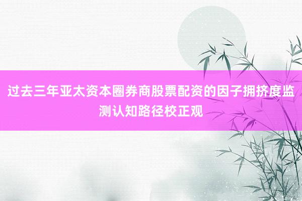 过去三年亚太资本圈券商股票配资的因子拥挤度监测认知路径校正观