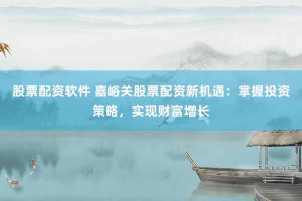 股票配资软件 嘉峪关股票配资新机遇：掌握投资策略，实现财富增长