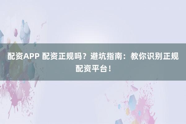 配资APP 配资正规吗？避坑指南：教你识别正规配资平台！