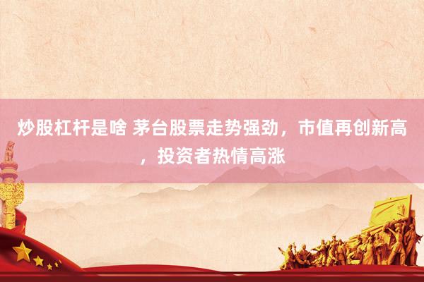 炒股杠杆是啥 茅台股票走势强劲，市值再创新高，投资者热情高涨