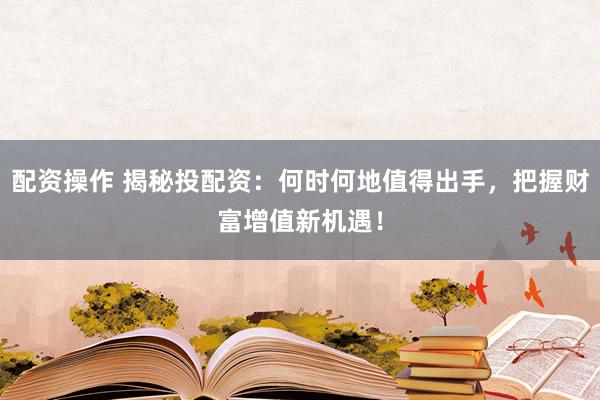 配资操作 揭秘投配资：何时何地值得出手，把握财富增值新机遇！